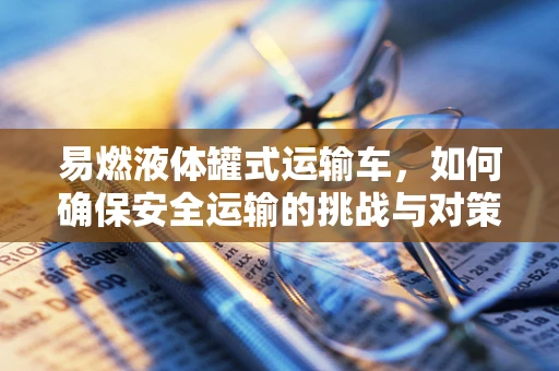 易燃液体罐式运输车，如何确保安全运输的挑战与对策？