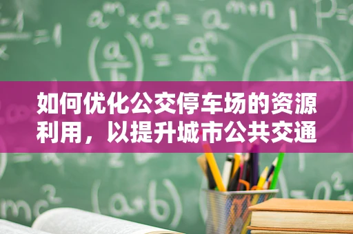 如何优化公交停车场的资源利用，以提升城市公共交通效率？