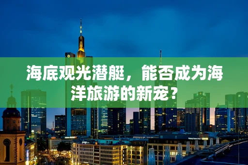 海底观光潜艇，能否成为海洋旅游的新宠？