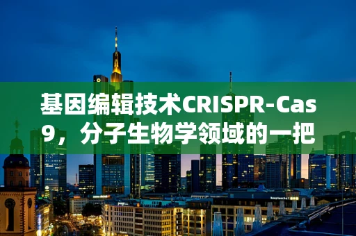 基因编辑技术CRISPR-Cas9，分子生物学领域的一把双刃剑？