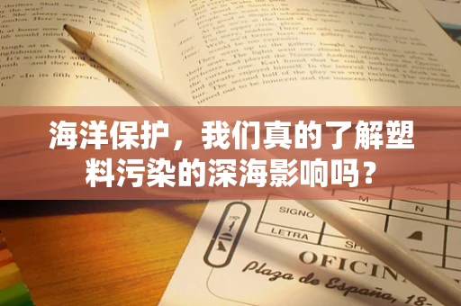 海洋保护，我们真的了解塑料污染的深海影响吗？