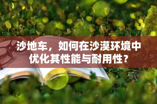 沙地车，如何在沙漠环境中优化其性能与耐用性？