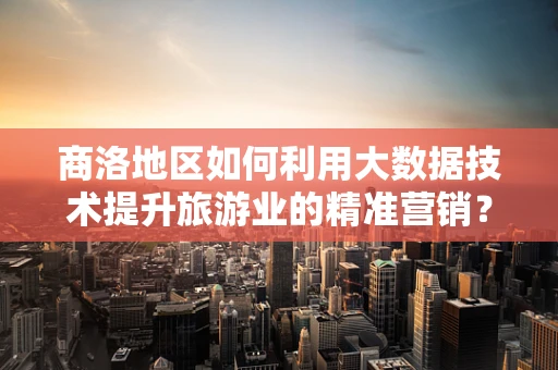 商洛地区如何利用大数据技术提升旅游业的精准营销？