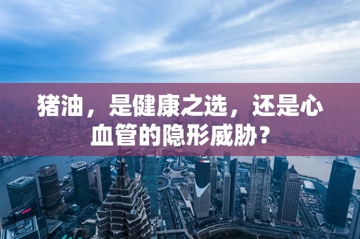 猪油，是健康之选，还是心血管的隐形威胁？