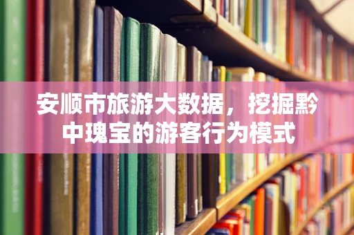 安顺市旅游大数据，挖掘黔中瑰宝的游客行为模式
