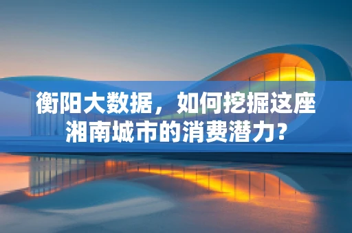 衡阳大数据，如何挖掘这座湘南城市的消费潜力？