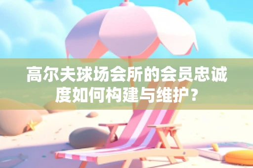 高尔夫球场会所的会员忠诚度如何构建与维护？