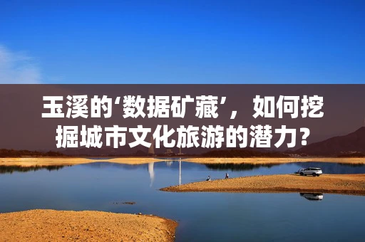 玉溪的‘数据矿藏’，如何挖掘城市文化旅游的潜力？