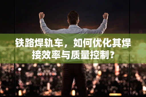 铁路焊轨车，如何优化其焊接效率与质量控制？