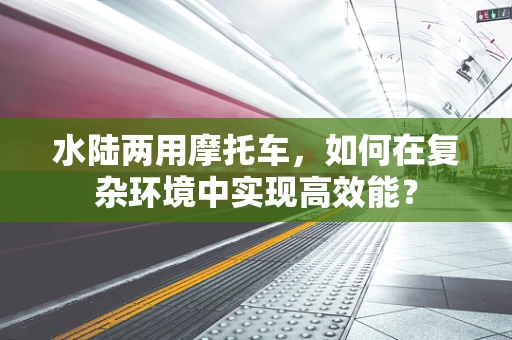 水陆两用摩托车，如何在复杂环境中实现高效能？