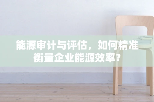 能源审计与评估，如何精准衡量企业能源效率？