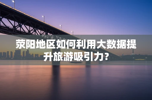 荥阳地区如何利用大数据提升旅游吸引力？