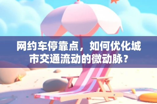 网约车停靠点，如何优化城市交通流动的微动脉？