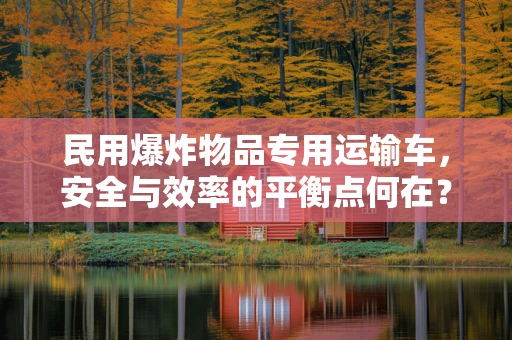 民用爆炸物品专用运输车，安全与效率的平衡点何在？
