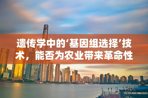 遗传学中的‘基因组选择’技术，能否为农业带来革命性变革？