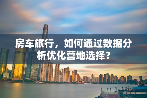 房车旅行，如何通过数据分析优化营地选择？