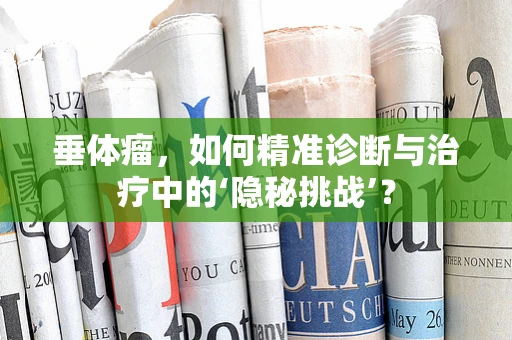 垂体瘤，如何精准诊断与治疗中的‘隐秘挑战’？