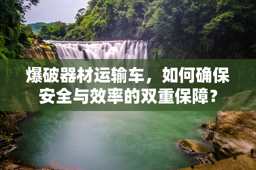 爆破器材运输车，如何确保安全与效率的双重保障？