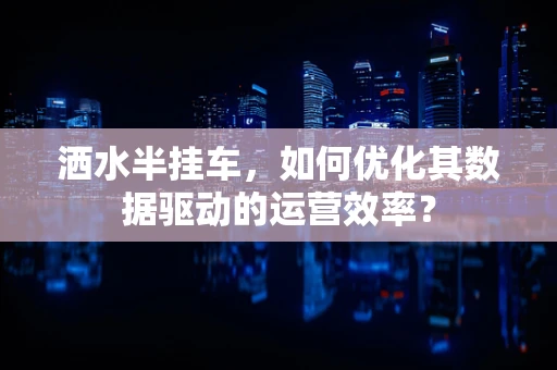 洒水半挂车，如何优化其数据驱动的运营效率？