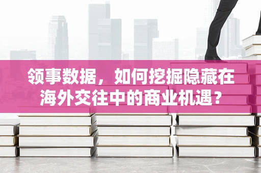 领事数据，如何挖掘隐藏在海外交往中的商业机遇？