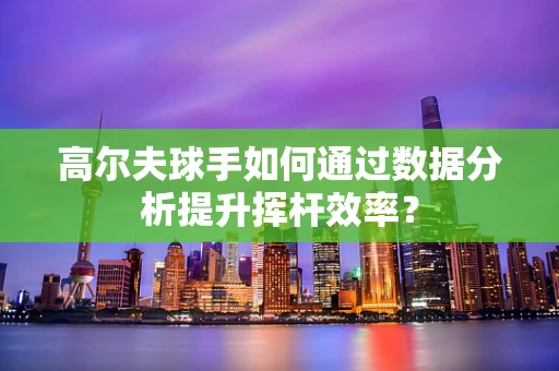 高尔夫球手如何通过数据分析提升挥杆效率？