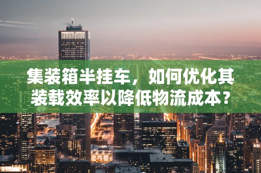 集装箱半挂车，如何优化其装载效率以降低物流成本？