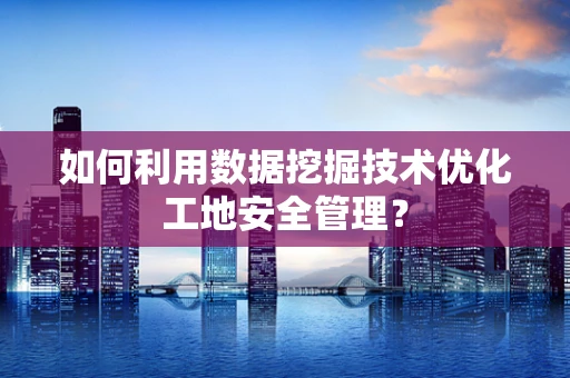 如何利用数据挖掘技术优化工地安全管理？