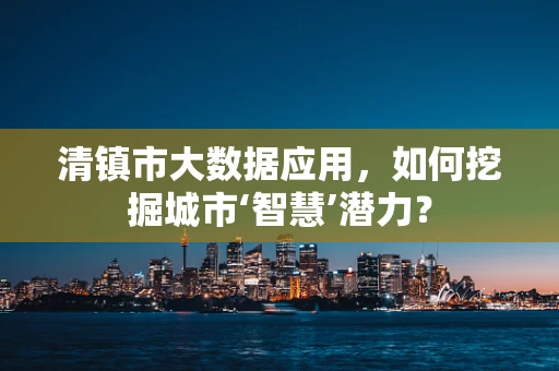清镇市大数据应用，如何挖掘城市‘智慧’潜力？