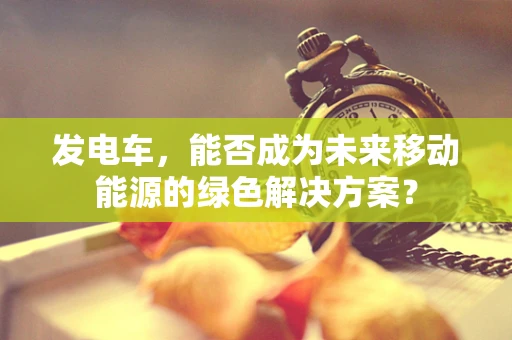 发电车，能否成为未来移动能源的绿色解决方案？