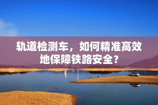 轨道检测车，如何精准高效地保障铁路安全？