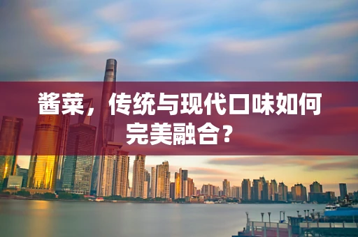 酱菜，传统与现代口味如何完美融合？