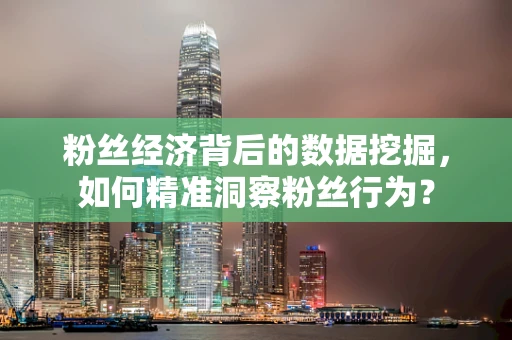 粉丝经济背后的数据挖掘，如何精准洞察粉丝行为？