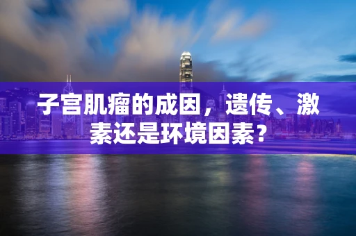 子宫肌瘤的成因，遗传、激素还是环境因素？