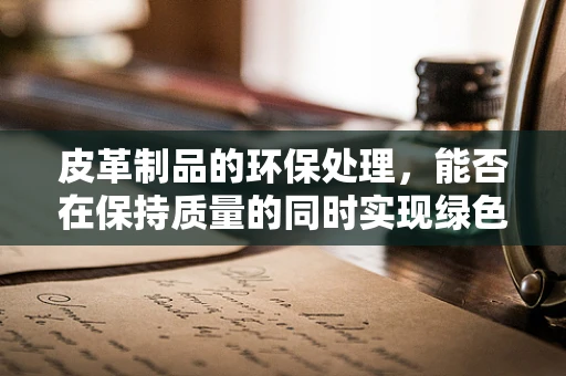 皮革制品的环保处理，能否在保持质量的同时实现绿色生产？