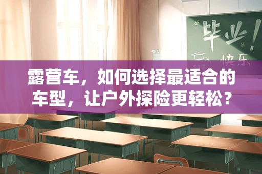 露营车，如何选择最适合的车型，让户外探险更轻松？