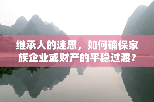 继承人的迷思，如何确保家族企业或财产的平稳过渡？