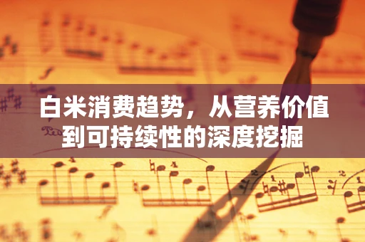 白米消费趋势，从营养价值到可持续性的深度挖掘