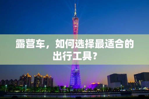 露营车，如何选择最适合的出行工具？
