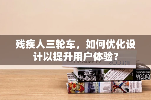 残疾人三轮车，如何优化设计以提升用户体验？