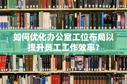 如何优化办公室工位布局以提升员工工作效率？