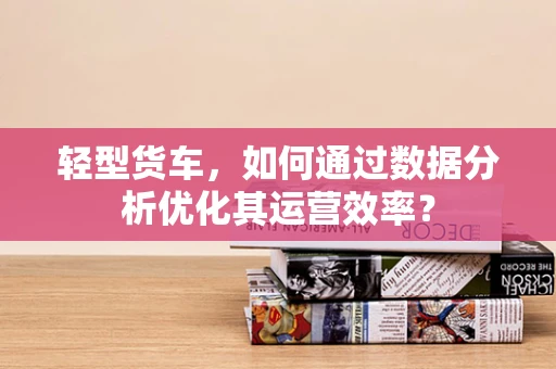 轻型货车，如何通过数据分析优化其运营效率？