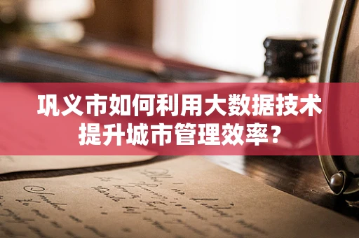 巩义市如何利用大数据技术提升城市管理效率？