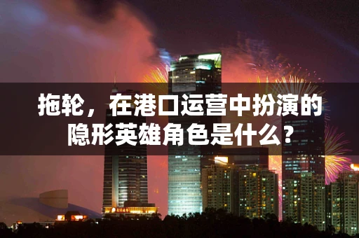 拖轮，在港口运营中扮演的隐形英雄角色是什么？