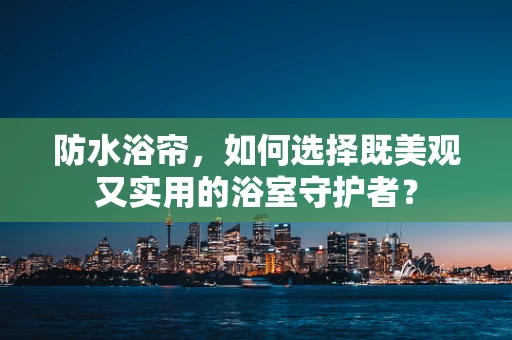 防水浴帘，如何选择既美观又实用的浴室守护者？