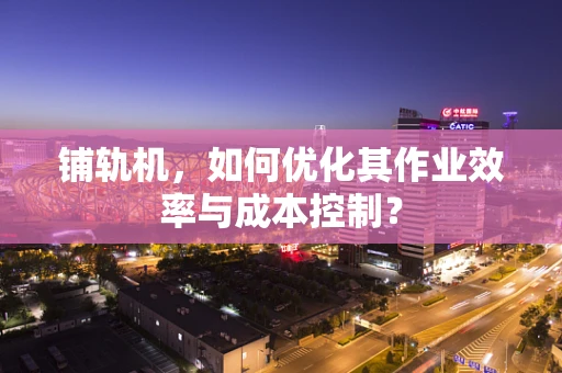 铺轨机，如何优化其作业效率与成本控制？