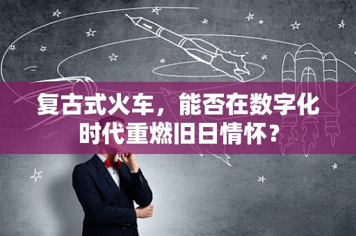 复古式火车，能否在数字化时代重燃旧日情怀？