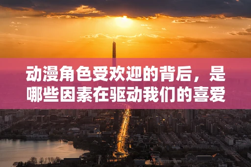 动漫角色受欢迎的背后，是哪些因素在驱动我们的喜爱？