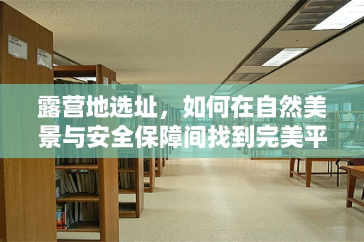 露营地选址，如何在自然美景与安全保障间找到完美平衡？