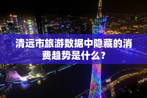 清远市旅游数据中隐藏的消费趋势是什么？