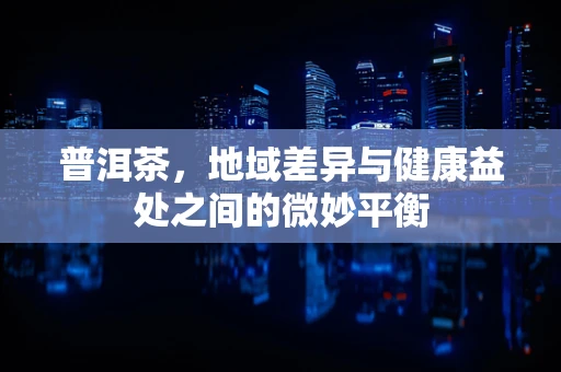 普洱茶，地域差异与健康益处之间的微妙平衡